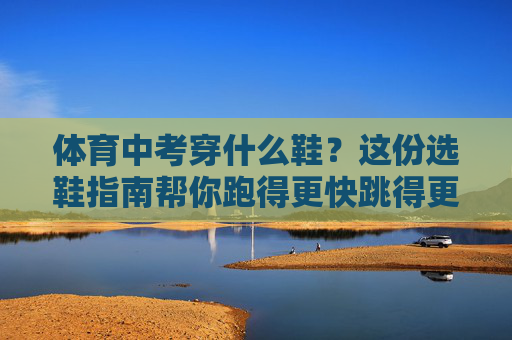 体育中考穿什么鞋？这份选鞋指南帮你跑得更快跳得更高！体育中考选鞋指南，跑得更快跳得更高！