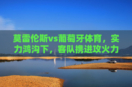 莫雷伦斯vs葡萄牙体育，实力鸿沟下，客队携进攻火力强势拿三分，实力鸿沟难撼，葡萄牙体育进攻强势客胜取三分