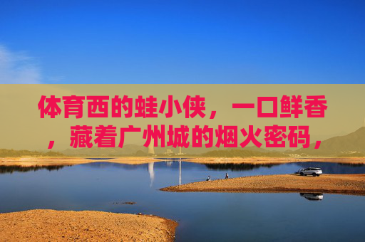 体育西的蛙小侠，一口鲜香，藏着广州城的烟火密码，体育西蛙小侠，一口鲜香，广州烟火密码