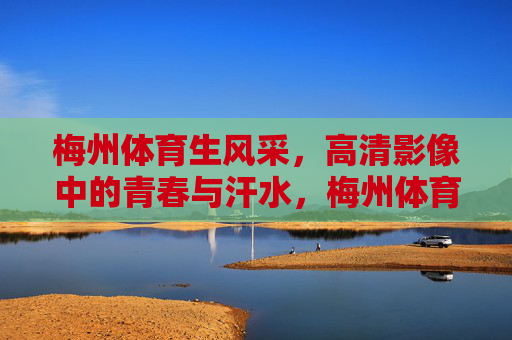梅州体育生风采，高清影像中的青春与汗水，梅州体育生风采，高清影像中的青春汗水