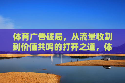 体育广告破局，从流量收割到价值共鸣的打开之道，体育广告，从流量收割到价值共鸣的破局之道