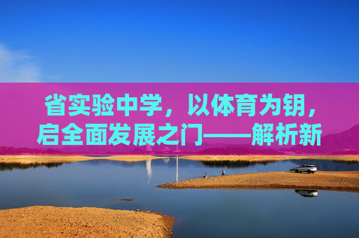 省实验中学,以体育为钥,启全面发展之门——解析新时代体育育人要求,省实验中学,以体育为钥,启全面发展新时代之门 省实验中学,以体育为钥,启全面发展之门——解析新时代体育育人要求,省实验中学,以体育为钥,启全面发展新时代之门