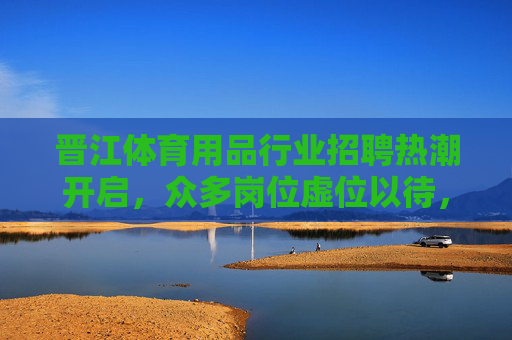 晋江体育用品行业招聘热潮开启，众多岗位虚位以待，共筑体育产业新未来，晋江体育用品行业招聘热潮开启，共筑体育产业新未来