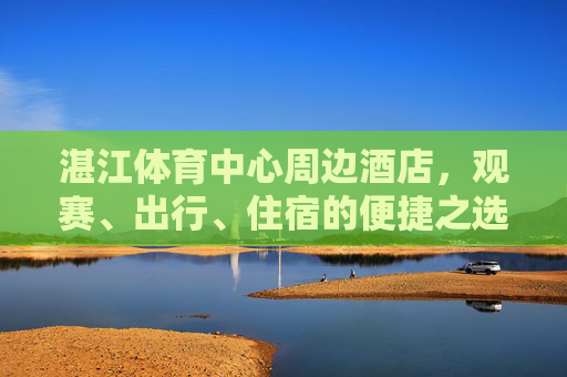 湛江体育中心周边酒店，观赛、出行、住宿的便捷之选，湛江体育中心周边酒店，观赛出行住宿便捷之选