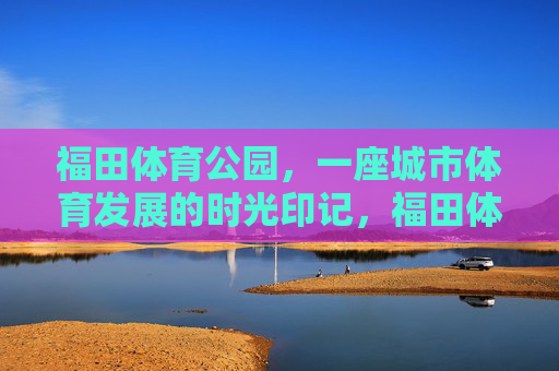 福田体育公园，一座城市体育发展的时光印记，福田体育公园，城市体育发展的时光印记