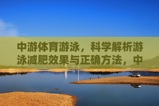 中游体育游泳,科学解析游泳减肥效果与正确方法,中游体育科学解析,游泳减肥效果与正确方法 中游体育游泳,科学解析游泳减肥效果与正确方法,中游体育科学解析,游泳减肥效果与正确方法