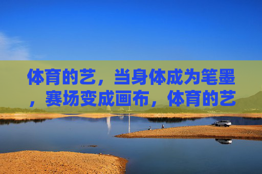 体育的艺,当身体成为笔墨,赛场变成画布,体育的艺,身体笔墨,赛场画布 体育的艺,当身体成为笔墨,赛场变成画布,体育的艺,身体笔墨,赛场画布