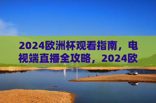 2024欧洲杯观看指南,电视端直播全攻略,2024欧洲杯电视端直播全攻略 2024欧洲杯观看指南,电视端直播全攻略,2024欧洲杯电视端直播全攻略