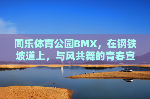 同乐体育公园BMX，在钢铁坡道上，与风共舞的青春宣言，同乐BMX，钢铁坡道与风共舞的青春宣言