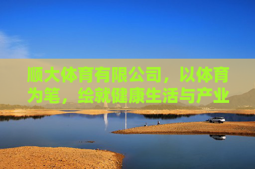 顺大体育有限公司,以体育为笔,绘就健康生活与产业升级新图景,顺大体育,以体育为笔,绘就健康生活与产业升级新图景 顺大体育有限公司,以体育为笔,绘就健康生活与产业升级新图景,顺大体育,以体育为笔,绘就健康生活与产业升级新图景