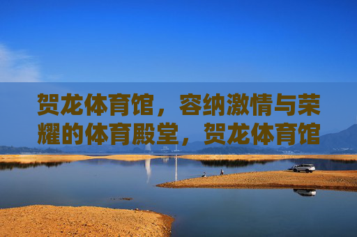 贺龙体育馆,容纳激情与荣耀的体育殿堂,贺龙体育馆,激情与荣耀的体育殿堂 贺龙体育馆,容纳激情与荣耀的体育殿堂,贺龙体育馆,激情与荣耀的体育殿堂