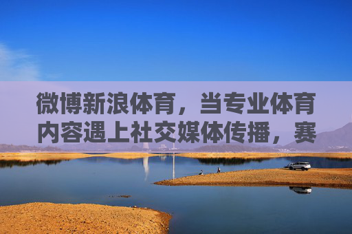 微博新浪体育，当专业体育内容遇上社交媒体传播，赛事解读的破圈之道，微博新浪体育，专业体育内容遇上社交媒体传播，赛事解读破圈之道