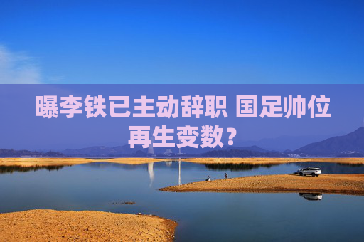曝李铁已主动辞职 国足帅位再生变数? 曝李铁已主动辞职 国足帅位再生变数?