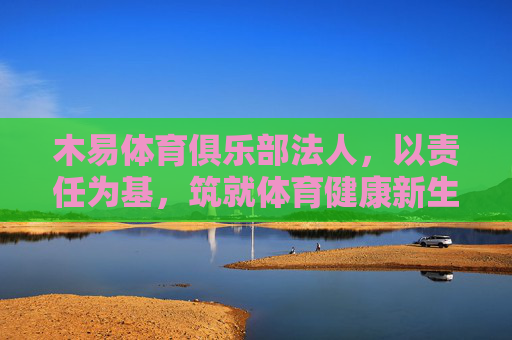 木易体育俱乐部法人，以责任为基，筑就体育健康新生态，木易体育俱乐部法人，责任筑基，健康新生态