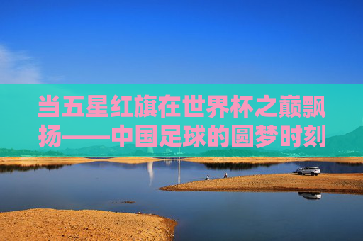 当五星红旗在世界杯之巅飘扬——中国足球的圆梦时刻,五星红旗闪耀世界杯之巅,中国足球圆梦时刻 当五星红旗在世界杯之巅飘扬——中国足球的圆梦时刻,五星红旗闪耀世界杯之巅,中国足球圆梦时刻