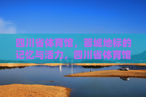 四川省体育馆，蓉城地标的记忆与活力，四川省体育馆，蓉城地标的记忆与活力