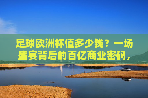 足球欧洲杯值多少钱？一场盛宴背后的百亿商业密码，欧洲杯百亿商业密码，足球盛宴的财富真相
