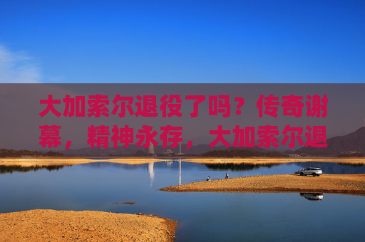 大加索尔退役了吗?传奇谢幕,精神永存,大加索尔退役,传奇谢幕,精神永存 大加索尔退役了吗?传奇谢幕,精神永存,大加索尔退役,传奇谢幕,精神永存