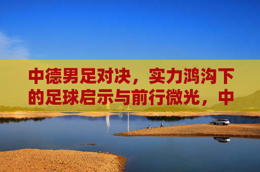 中德男足对决,实力鸿沟下的足球启示与前行微光,中德男足对决,实力鸿沟下的启示与前行微光 中德男足对决,实力鸿沟下的足球启示与前行微光,中德男足对决,实力鸿沟下的启示与前行微光