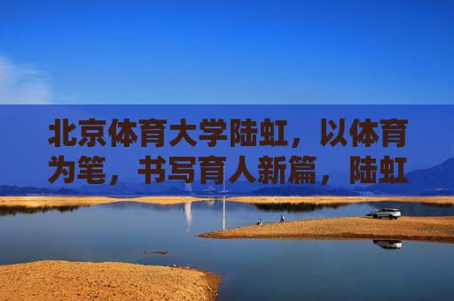 北京体育大学陆虹，以体育为笔，书写育人新篇，陆虹以体育为笔 书写育人新篇