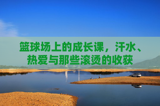 篮球场上的成长课,汗水、热爱与那些滚烫的收获 篮球场上的成长课,汗水、热爱与那些滚烫的收获