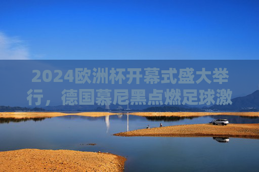 2024欧洲杯开幕式盛大举行，德国慕尼黑点燃足球激情，2024欧洲杯开幕式德国慕尼黑点燃足球激情