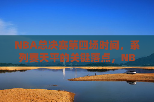 NBA总决赛第四场时间，系列赛天平的关键落点，NBA总决赛第四场，系列赛天平的生死落点