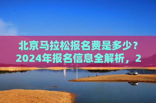 北京马拉松报名费是多少？2024年报名信息全解析，2024北京马拉松报名费及报名信息全解析