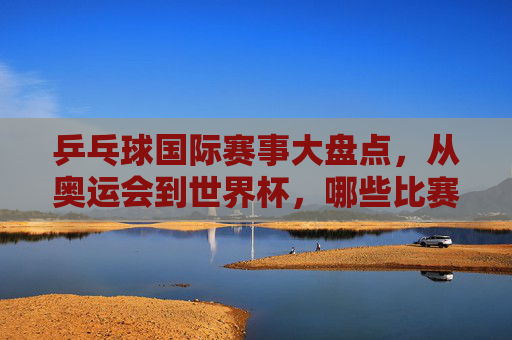 乒乓球国际赛事大盘点，从奥运会到世界杯，哪些比赛值得关注？