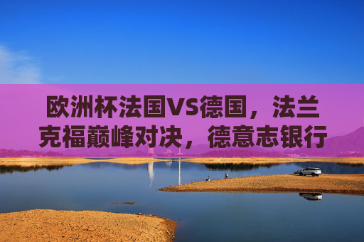 欧洲杯法国VS德国，法兰克福巅峰对决，德意志银行公园球场点燃战火，欧洲杯法国VS德国，法兰克福德意志银行公园球场巅峰对决燃战火