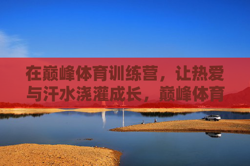 在巅峰体育训练营,让热爱与汗水浇灌成长,巅峰体育训练营,热爱汗水浇灌成长 在巅峰体育训练营,让热爱与汗水浇灌成长,巅峰体育训练营,热爱汗水浇灌成长