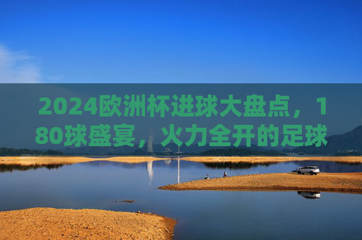 2024欧洲杯进球大盘点，180球盛宴，火力全开的足球狂欢