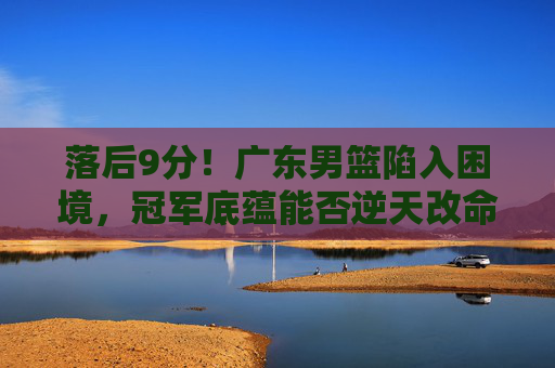落后9分!广东男篮陷入困境,冠军底蕴能否逆天改命?落后9分!广东男篮陷困境,冠军底蕴能否逆天改命? 落后9分!广东男篮陷入困境,冠军底蕴能否逆天改命?落后9分!广东男篮陷困境,冠军底蕴能否逆天改命?