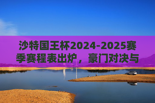 沙特国王杯2024-2025赛季赛程表出炉，豪门对决与黑马征程引爆足坛，沙特国王杯2024-2025赛季赛程表出炉 豪门对决黑马征程引爆足坛