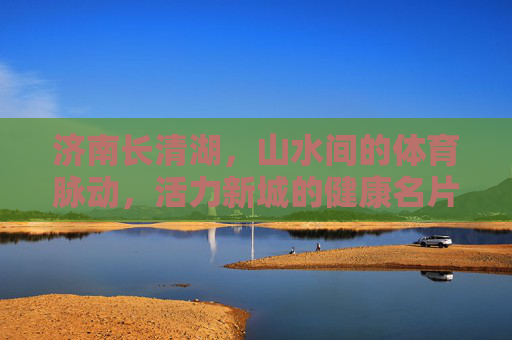 济南长清湖，山水间的体育脉动，活力新城的健康名片，济南长清湖，山水体育脉动，活力健康名片