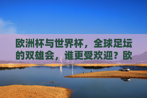 欧洲杯与世界杯，全球足坛的双雄会，谁更受欢迎？欧洲杯与世界杯，全球足坛双雄，谁更受欢迎？