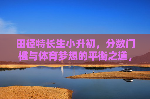 田径特长生小升初,分数门槛与体育梦想的平衡之道,田径特长生小升初,分数门槛与体育梦想的平衡之道 田径特长生小升初,分数门槛与体育梦想的平衡之道,田径特长生小升初,分数门槛与体育梦想的平衡之道