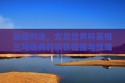 巅峰对决，女足世界杯英格兰与瑞典的钢铁碰撞与玫瑰绽放，巅峰对决，女足世界杯英瑞钢铁碰撞，玫瑰绽放