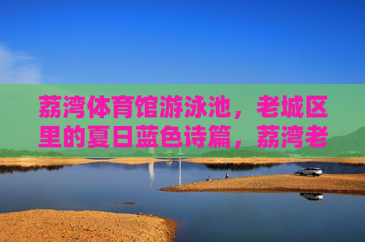荔湾体育馆游泳池，老城区里的夏日蓝色诗篇，荔湾老城区夏日蓝色诗篇