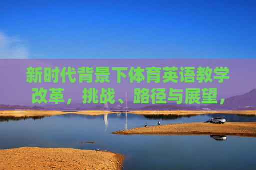 新时代背景下体育英语教学改革,挑战、路径与展望,新时代体育英语教学改革,挑战、路径与展望 新时代背景下体育英语教学改革,挑战、路径与展望,新时代体育英语教学改革,挑战、路径与展望