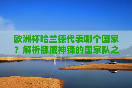 欧洲杯哈兰德代表哪个国家?解析挪威神锋的国家队之路,欧洲杯哈兰德代表挪威,挪威神锋国家队之路解析 欧洲杯哈兰德代表哪个国家?解析挪威神锋的国家队之路,欧洲杯哈兰德代表挪威,挪威神锋国家队之路解析