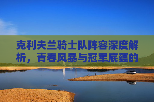 克利夫兰骑士队阵容深度解析，青春风暴与冠军底蕴的交织，克利夫兰骑士队阵容，青春风暴与冠军底蕴的深度解析
