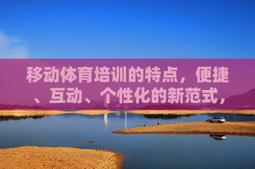 移动体育培训的特点,便捷、互动、个性化的新范式,便捷互动个性化,移动体育培训的新范式 移动体育培训的特点,便捷、互动、个性化的新范式,便捷互动个性化,移动体育培训的新范式
