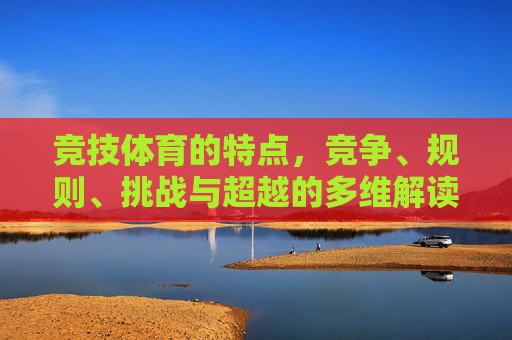 竞技体育的特点,竞争、规则、挑战与超越的多维解读,竞技体育,竞争、规则、挑战与超越的多维解读 竞技体育的特点,竞争、规则、挑战与超越的多维解读,竞技体育,竞争、规则、挑战与超越的多维解读