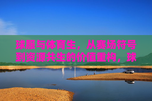 球服与体育生，从赛场符号到资源共生的价值重构，球服与体育生，从赛场符号到资源共生的价值重构