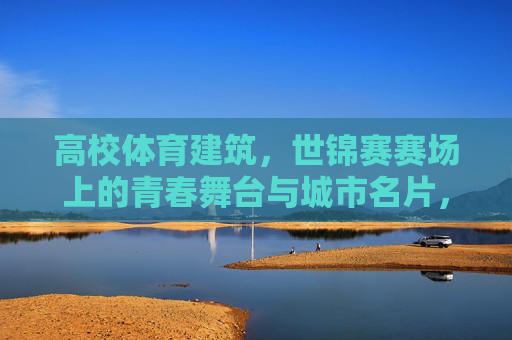 高校体育建筑,世锦赛赛场上的青春舞台与城市名片,高校体育建筑,世锦赛青春舞台与城市名片 高校体育建筑,世锦赛赛场上的青春舞台与城市名片,高校体育建筑,世锦赛青春舞台与城市名片
