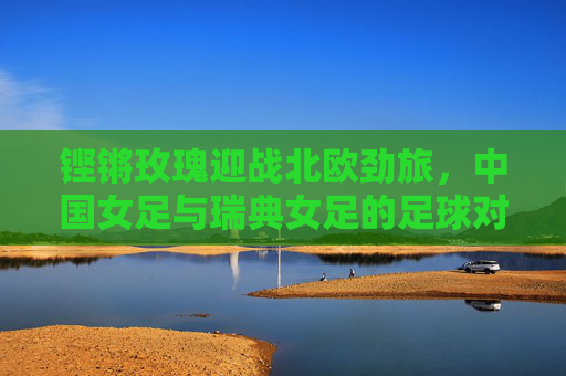 铿锵玫瑰迎战北欧劲旅,中国女足与瑞典女足的足球对话,铿锵玫瑰迎战北欧劲旅,中国女足与瑞典女足的足球对话 铿锵玫瑰迎战北欧劲旅,中国女足与瑞典女足的足球对话,铿锵玫瑰迎战北欧劲旅,中国女足与瑞典女足的足球对话