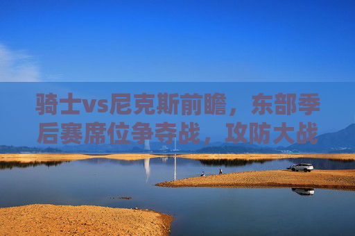 骑士vs尼克斯前瞻,东部季后赛席位争夺战,攻防大战谁能笑到最后?骑士尼克斯东部席位争夺战,攻防对决谁能笑到最后? 骑士vs尼克斯前瞻,东部季后赛席位争夺战,攻防大战谁能笑到最后?骑士尼克斯东部席位争夺战,攻防对决谁能笑到最后?