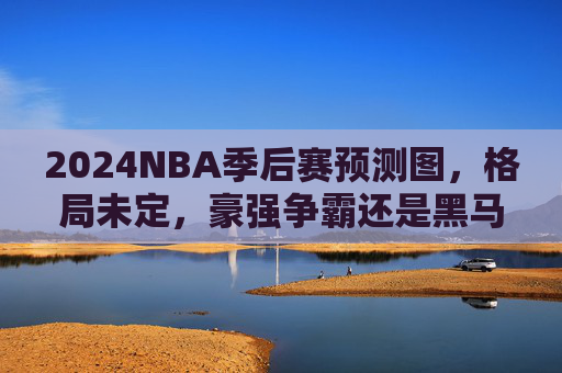 2024NBA季后赛预测图，格局未定，豪强争霸还是黑马逆袭？2024NBA季后赛，格局未定，豪强争霸还是黑马逆袭？