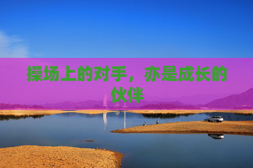 操场上的对手,亦是成长的伙伴 操场上的对手,亦是成长的伙伴